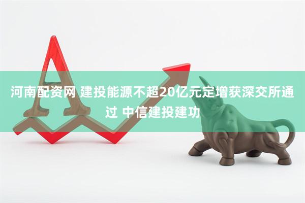 河南配资网 建投能源不超20亿元定增获深交所通过 中信建投建功