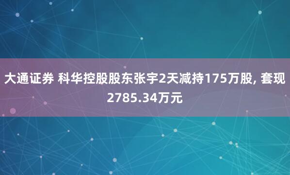 大通证券 科华控股股东张宇2天减持175万股, 套现2785.34万元