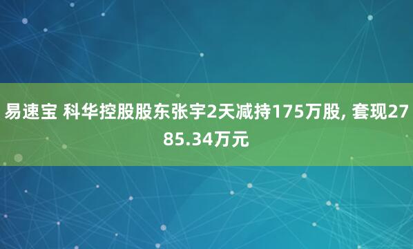 易速宝 科华控股股东张宇2天减持175万股, 套现2785.34万元