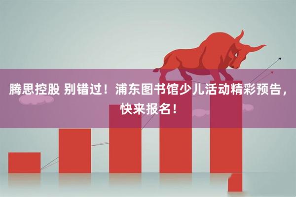 腾思控股 别错过！浦东图书馆少儿活动精彩预告，快来报名！