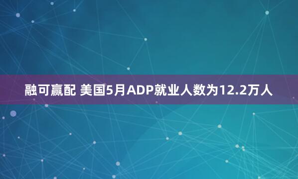 融可赢配 美国5月ADP就业人数为12.2万人