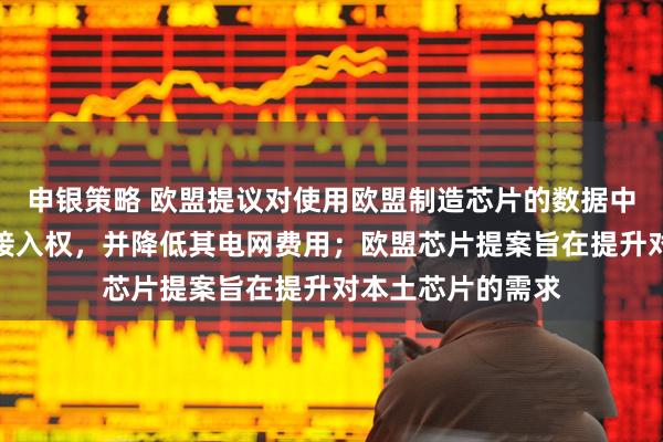 申银策略 欧盟提议对使用欧盟制造芯片的数据中心给予优先电网接入权，并降低其电网费用；欧盟芯片提案旨在提升对本土芯片的需求