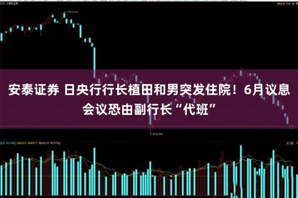 安泰证券 日央行行长植田和男突发住院！6月议息会议恐由副行长“代班”
