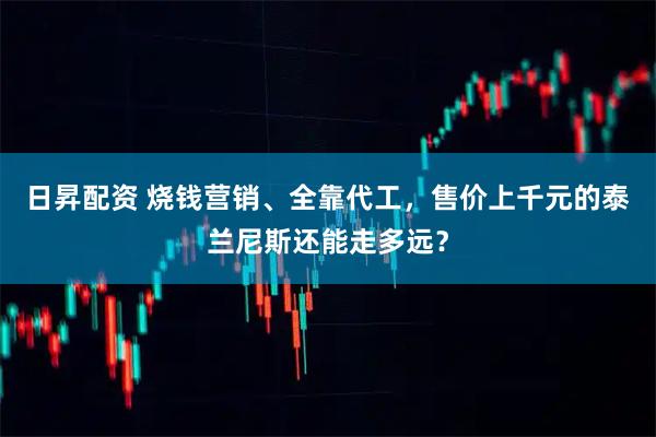 日昇配资 烧钱营销、全靠代工，售价上千元的泰兰尼斯还能走多远？