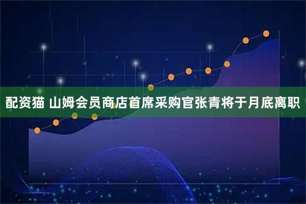 配资猫 山姆会员商店首席采购官张青将于月底离职