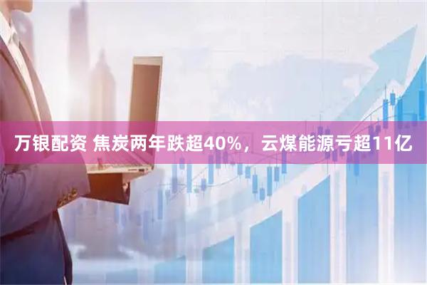 万银配资 焦炭两年跌超40%，云煤能源亏超11亿