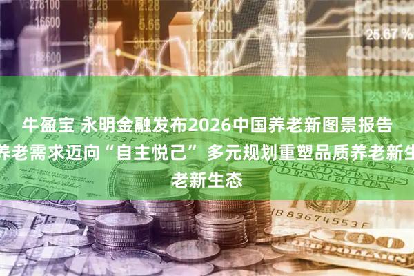 牛盈宝 永明金融发布2026中国养老新图景报告：养老需求迈向“自主悦己” 多元规划重塑品质养老新生态