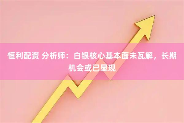 恒利配资 分析师：白银核心基本面未瓦解，长期机会或已显现