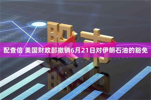 配查信 美国财政部撤销6月21日对伊朗石油的豁免