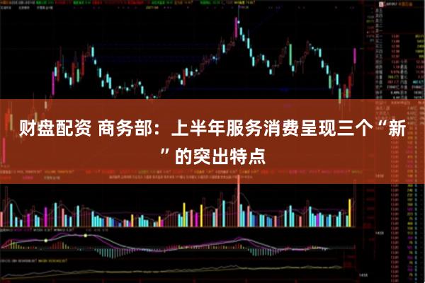 财盘配资 商务部：上半年服务消费呈现三个“新”的突出特点