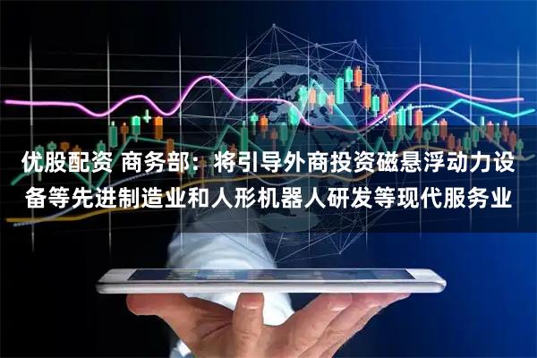 优股配资 商务部：将引导外商投资磁悬浮动力设备等先进制造业和人形机器人研发等现代服务业