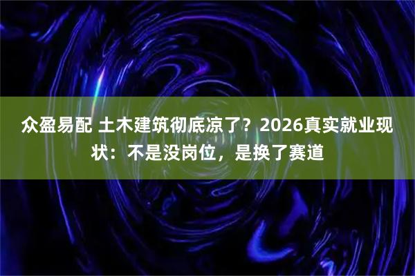 众盈易配 土木建筑彻底凉了？2026真实就业现状：不是没岗位，是换了赛道