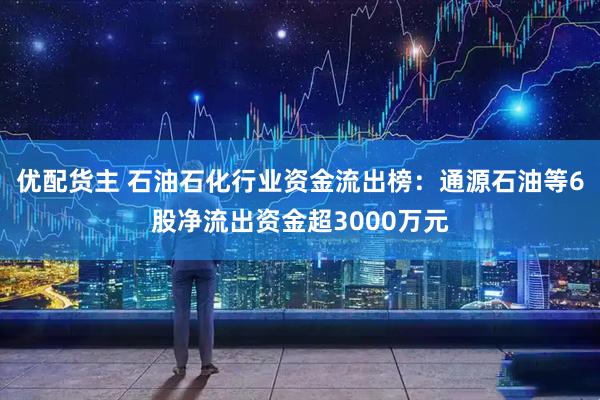 优配货主 石油石化行业资金流出榜：通源石油等6股净流出资金超3000万元