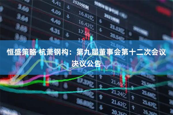恒盛策略 杭萧钢构：第九届董事会第十二次会议决议公告
