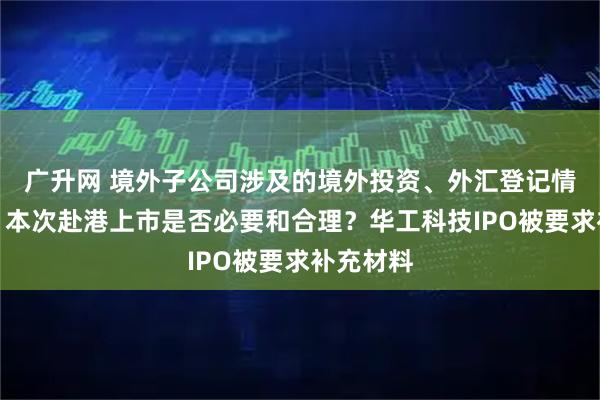 广升网 境外子公司涉及的境外投资、外汇登记情况如何？本次赴港上市是否必要和合理？华工科技IPO被要求补充材料