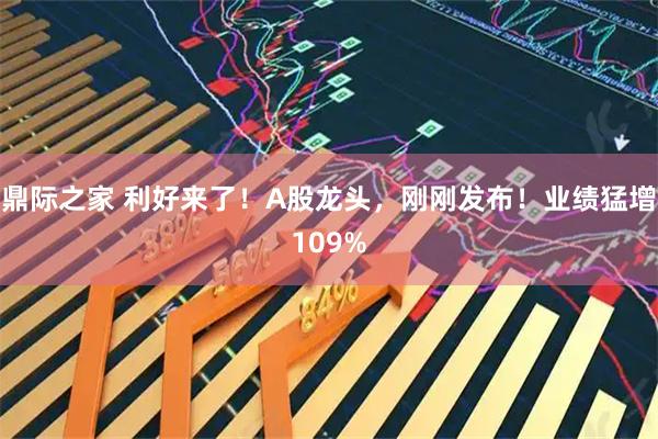 鼎际之家 利好来了！A股龙头，刚刚发布！业绩猛增109%